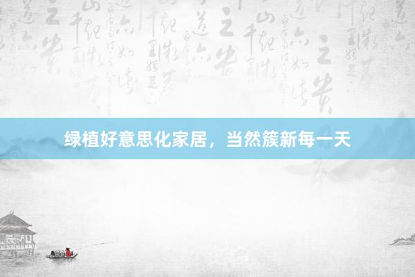 绿植好意思化家居，当然簇新每一天